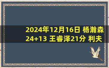 2024年12月16日 杨瀚森24+13 王睿泽21分 利夫21+11 青岛4人20+大胜同曦